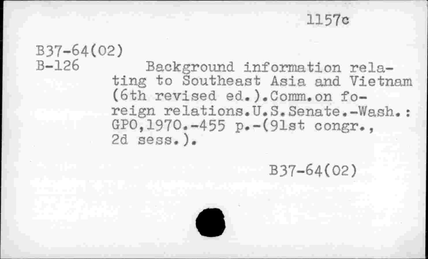 ﻿1157c
B37-64(02)
B-126	Background information rela-
ting to Southeast Asia and Vietnam (6th revised ed.).Comm.on foreign relations.U.S.Senate.-Wash.: GPO,1970.-455 p.-(91st congr., 2d sess.).
B37-64(O2)